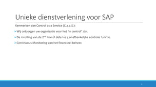 Unieke	dienstverlening	voor	SAP
Kenmerken	van	Control	as	a	Service	(C.a.a.S.):
ØWij	ontzorgen uw	organisatie	voor	het	‘in	control’	zijn.
ØDe	invulling	van	de	2nd line	of	defense /	onafhankelijke	controle	functie.
ØContinuous Monitoring	van	het	financieel	beheer.
2
 