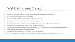 Wat	krijgt	u	met	C.a.a.S.
1. Invulling	van	de	2nd line	of	defence /	interne	controle,	geheel	onafhankelijk	van	uw	organisatie.
2. De	uitvoering	van	periodiek	controles	en	rapportage.
3. Vragen	alleen	tijd	van	het	management	indien	nodig	(early warnings).
4. Een	uitgebreid	dossier	waaruit	blijkt	dat	de	controles	zijn	uitgevoerd.
5. Een	Governance,	Risk	en	Compliance	Framework	opgezet	door	zeer	ervaren	en	gecertificeerde	auditors.
6. Desgewenst	de	inrichting	van	GRC	tooling,	met	de	opvolging	van	signalen
7. Een	hoge	mate	van	standaardisatie	van	controles,	waardoor	C.a.a.S.	tegen	betaalbare	tarieven	kan	worden	aangeboden.
8. Een	volwaardige	gesprekpartner	voor	uw	accountant.
9. Ondersteuning	bij	verbetering	van	het	in	control	zijn	van	de	organisatie.
10. C.a.a.S.	is	een	groeimodel:	start	met	universele	standaard	controles	voor	SAP	en	breiden	die	samen	met	u	uit.	
3
 