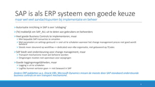 SAP	is	als	ERP	systeem	een	goede	keuze
maar	wel	veel	aandachtspunten	bij	implementatie	en	beheer	
ØAutorisatie	inrichting	in	SAP	is	een	’uitdaging’
Ø(Te)	makkelijk	om	SAP_ALL	uit	te	delen	aan	gebruikers	en	beheerders
ØHeel	goede	Business	Controls	te	implementeren,	maar
Ø Met	bepaalde	SAP	transacties	te	omzeilen	
Ø Met	parameters	en	settings gestuurd	=>	snel	uit	te	schakelen	wanneer	het	change	management	proces	niet	goed	wordt	
beheerd
Ø Steeds	meer	steunend	op	workflow	=>	dedicated voor	elke	organisatie,	niet	gebaseerd	op	TCodes
ØSAP	biedt	veel	ondersteuning	voor	change	management,	maar
Ø Transport	mechanisme	moet	wel	beheerst	worden
Ø Omgevingen	moeten	niet	openstaan	voor	wijzigingen
ØGoede	loggingsmogelijkheden,	maar
Ø Logging is	uit	te	schakelen
Ø Logfiles	kunnen	verloren	gaan	=>	niet	bewaard	in	SAP
Andere	ERP	pakketten	w.o.	Oracle	EBS,	Microsoft	Dynamics	missen	de	meeste	door	SAP	standaard	ondersteunde	
business	controls en	een	transport	mechanisme.
4
 