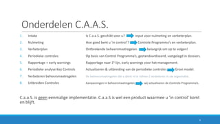 Onderdelen	C.A.A.S.
1. Intake	 Is	C.a.a.S.	geschikt	voor	u?	 input	voor	nulmeting	en	verbeterplan.
2. Nulmeting	 Hoe	goed	bent	u	’in	control’?	 Controle	Programma’s	en	verbeterplan.
3. Verbeterplan Ontbrekende	beheersmaatregelen												belangrijk	om	op	te	volgen!
4. Periodieke	controles	 Op	basis	van	Control	Programma’s,	gestandaardiseerd,	vastgelegd	in	dossiers.
5. Rapportage	+	early warnings Rapportage	naar	1e lijn,	early warnings voor	het	management.
6. Periodieke	analyse	Key Controls Actualiseren	&	uitbreiding	van	de	periodieke	controles Groei	model.
7. Verbeteren	beheersmaatregelen De	beheersmaatregelen	die	u	dient	in	te	richten	/	verbeteren	in	uw	organisatie.
8. Uitbreiden	Controles Aanpassingen	in	beheersmaatregelen													wij	actualiseren	de	Controle	Programma’s.
C.a.a.S.	is	geen eenmalige	implementatie.	C.a.a.S is	wel	een	product	waarmee	u	‘in	control’	komt	
en	blijft.
6
 