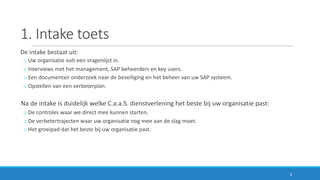 1.	Intake	toets
De	intake	bestaat	uit:
o Uw	organisatie	vult	een	vragenlijst	in.
o Interviews	met	het	management,	SAP	beheerders	en	key users.
o Een	documentair	onderzoek	naar	de	beveiliging	en	het	beheer	van	uw	SAP	systeem.
o Opstellen	van	een	verbeterplan.
Na	de	intake	is	duidelijk	welke	C.a.a.S.	dienstverlening	het	beste	bij	uw	organisatie	past:
o De	controles	waar	we	direct	mee	kunnen	starten.
o De	verbetertrajecten	waar	uw	organisatie	nog	mee	aan	de	slag	moet.
o Het	groeipad	dat	het	beste	bij	uw	organisatie	past.
8
 