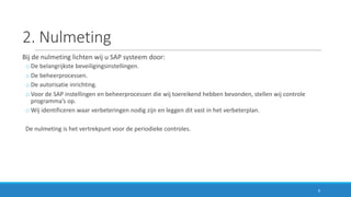 2.	Nulmeting
Bij	de	nulmeting	lichten	wij	u	SAP	systeem	door:
o De	belangrijkste	beveiligingsinstellingen.
o De	beheerprocessen.
o De	autorisatie	inrichting.
o Voor	de	SAP	instellingen	en	beheerprocessen	die	wij	toereikend	hebben	bevonden,	stellen	wij	controle	
programma’s	op.
o Wij	identificeren	waar	verbeteringen	nodig	zijn	en	leggen	dit	vast	in	het	verbeterplan.
De	nulmeting	is	het	vertrekpunt	voor	de	periodieke	controles.
9
 