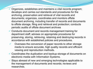  Organizes, establishes and maintains a vital records program;
develops and carries out standards and procedures for the
archiving, preservation and retrieval of vital records and
documents; organizes, coordinates and monitors offsite
document archiving, including transfer of records and documents
to offsite storage, filing and retrieval and protection; conducts
periodic audits of offsite document archives
 Conducts document and records management training for
department staff; advises on appropriate procedures for
preserving, storing, retrieving, retaining and destroying records in
accordance with established policies and procedures.
 Oversees the conversion of paper records to other storage
media to ensure accurate, high quality records and efficient
viewing and reproduction methods.
 Coordinates the duplication and backup storage of documents on
electronic media with Information Systems.
 Stays abreast of new and emerging technologies applicable to
the management of documents and records; reviews and
researches.
 