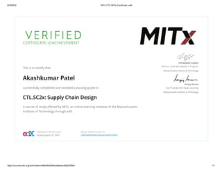 8/18/2016 MITx CTL.SC2x Certificate | edX
https://courses.edx.org/certificates/c48f3e49e30f4dca95eaac46305769a7 1/1
V E R I F I E D
CERTIFICATE of ACHIEVEMENT
This is to certify that
Akashkumar Patel
successfully completed and received a passing grade in
CTL.SC2x: Supply Chain Design
a course of study oﬀered by MITx, an online learning initiative of the Massachusetts
Institute of Technology through edX.
Christopher Caplice
Director, SCM MicroMaster's Program
Massachusetts Institute of Technology
Sanjay Sarma
Vice President for Open Learning
Massachusetts Institute of Technology
VERIFIED CERTIFICATE
Issued August 18, 2016
VALID CERTIFICATE ID
c48f3e49e30f4dca95eaac46305769a7
 