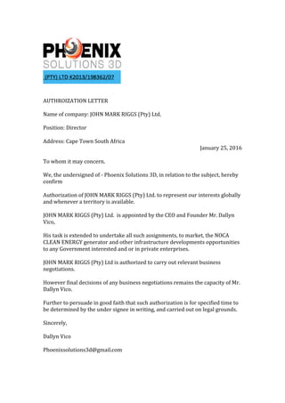 AUTHROIZATION	LETTER	
	
Name	of	company:	JOHN	MARK	RIGGS	(Pty)	Ltd.	
	
Position:	Director	
	
Address:	Cape	Town	South	Africa	
January	25,	2016	
	
To	whom	it	may	concern.	
	
We,	the	undersigned	of	-	Phoenix	Solutions	3D,	in	relation	to	the	subject,	hereby	
confirm		
	
Authorization	of	JOHN	MARK	RIGGS	(Pty)	Ltd.	to	represent	our	interests	globally	
and	whenever	a	territory	is	available.		
	
JOHN	MARK	RIGGS	(Pty)	Ltd.		is	appointed	by	the	CEO	and	Founder	Mr.	Dallyn	
Vico,		
	
His	task	is	extended	to	undertake	all	such	assignments,	to	market,	the	NOCA	
CLEAN	ENERGY	generator	and	other	infrastructure	developments	opportunities	
to	any	Government	interested	and	or	in	private	enterprises.		
	
JOHN	MARK	RIGGS	(Pty)	Ltd	is	authorized	to	carry	out	relevant	business	
negotiations.		
	
However	final	decisions	of	any	business	negotiations	remains	the	capacity	of	Mr.	
Dallyn	Vico.	
	
Further	to	persuade	in	good	faith	that	such	authorization	is	for	specified	time	to	
be	determined	by	the	under	signee	in	writing,	and	carried	out	on	legal	grounds.	
	
Sincerely,	
	
Dallyn	Vico		
	
Phoenixsolutions3d@gmail.com	
	
	
 