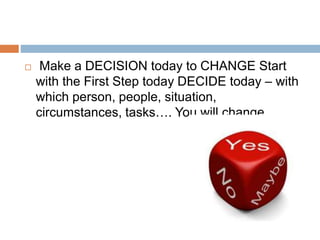  Make a DECISION today to CHANGE Start
with the First Step today DECIDE today – with
which person, people, situation,
circumstances, tasks…. You will change.
 