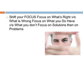  Shift your FOCUS Focus on What’s Right v/s
What is Wrong Focus on What you Do Have
v/s What you don’t Focus on Solutions then on
Problems
 