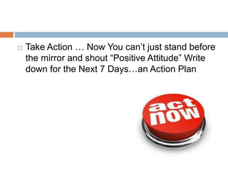  Take Action … Now You can’t just stand before
the mirror and shout “Positive Attitude” Write
down for the Next 7 Days…an Action Plan
 
