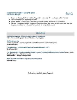 HANGAR PROSTHETICS AND ORTHOTICS Ocoee, FL
Operations Manager 10/05-12/06
 Supervise the daily Referral and Pre-Registration process of 30 + employees within 9 clinics.
 Assist with employee productivity reviews.
 Attend weekly, monthly Team Forums for up to date hospital and insurance information.
 Manage the daily workload of a Managed Care Coordinator and assist her with same day, next day
surgical procedures as well as self-pay patients for surgical procedures.
EDUCATION
College for America/ Southern New Hampshire University
A.G.S. Associates Degree in General Studies / in progress
Suffolk University
Community Health & Community Health Center Management Certificate Program
Certificate /2013
Comprehensive Outreach Education Certificate Program(COEC)
Certificate/ 2012
The Management Fundamentals Certificate Program/Professional Development Series Partners Health
Care & Brigham and Women’s Hospital
Management Training/ 2008-present
Waitt House/Madison Park High School Collaborative
Diploma/ 1993
References Available Upon Request
 
