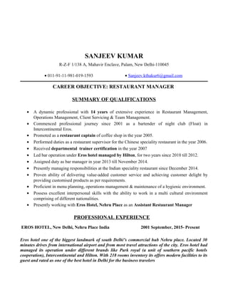 SANJEEV KUMAR
R-Z-F 1/138 A, Mahavir Enclave, Palam, New Delhi-110045
• 011-91-11-981-019-1593 • Sanjeev.kthakur6@gmail.com
CAREER OBJECTIVE: RESTAURANT MANAGER
SUMMARY OF QUALIFICATIONS
• A dynamic professional with 14 years of extensive experience in Restaurant Management,
Operations Management, Client Servicing & Team Management.
• Commenced professional journey since 2001 as a bartender of night club (Float) in
Intercontinental Eros.
• Promoted as a restaurant captain of coffee shop in the year 2005.
• Performed duties as a restaurant supervisor for the Chinese speciality restaurant in the year 2006.
• Received departmental trainer certification in the year 2007
• Led bar operation under Eros hotel managed by Hilton, for two years since 2010 till 2012.
• Assigned duty as bar manager in year 2013 till November 2014.
• Presently managing responsibilities at the Indian speciality restaurant since December 2014.
• Proven ability of delivering value-added customer service and achieving customer delight by
providing customised products as per requirements.
• Proficient in menu planning, operations management & maintenance of a hygienic environment.
• Possess excellent interpersonal skills with the ability to work in a multi cultural environment
comprising of different nationalities.
• Presently working with Eros Hotel, Nehru Place as an Assistant Restaurant Manager
PROFESSIONAL EXPERIENCE
EROS HOTEL, New Delhi, Nehru Place India 2001 September, 2015- Present
Eros hotel one of the biggest landmark of south Delhi’s commercial hub Nehru place. Located 30
minutes drives from international airport and from most travel attractions of the city. Eros hotel had
managed its operation under different brands like Park royal (a unit of southern pacific hotels
cooperation), Intercontinental and Hilton. With 218 rooms inventory its offers modern facilities to its
guest and rated as one of the best hotel in Delhi for the business travelers
 
