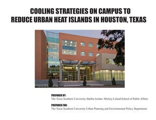 COOLING STRATEGIES ON CAMPUS TO
REDUCE URBAN HEAT ISLANDS IN HOUSTON, TEXAS
PREPARED BY:
The Texas Southern University, Barbra Jordan- Mickey Leland School of Public Affairs
PREPARED FOR:
The Texas Southern Universtiy Urban Planning and Environmental Policy Department
 