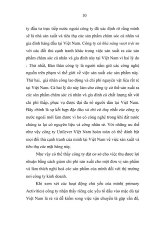 10
ty đầu tư trực tiếp nước ngoài công ty đã xác định rõ rằng mình
sẽ là nhà sản xuất và tiêu thụ các sản phẩm chăm sóc cá nhân và
gia đình hàng đầu tại Việt Nam. Công ty có khả năng vượt trội so
với các đối thủ cạnh tranh khác trong việc sản xuất ra các sản
phẩm chăm sóc cá nhân và gia đình này tại Việt Nam vì hai lý do
: Thứ nhất, Bản thân công ty là người nắm giữ các công nghệ
nguồn trên phạm vi thế giới về việc sản xuất các sản phẩm này.
Thứ hai, giá nhân công lao động và chi phí nguyên vật liệu rất rẻ
tại Việt Nam. Cả hai lý do này làm cho công ty có thể sản xuất ra
các sản phẩm chăm sóc cá nhân và gia đình có chất lượng tốt với
chi phí thấp, phục vụ được đại đa số người dân tại Việt Nam.
Đây chính là sự kết hợp độc đáo và chỉ có duy nhất các công ty
nước ngoài mới làm được vì họ có công nghệ trong khi đất nước
chúng ta lại có nguyên liệu và công nhân rẻ. Với những ưu thế
như vậy công ty Unilever Việt Nam hoàn toàn có thể đánh bật
mọi đối thủ cạnh tranh của mình tại Việt Nam về việc sản xuất và
tiêu thụ các mặt hàng này.
Như vậy có thể thấy công ty đặt cơ sở cho việc thu được lợi
nhuận bằng cách giảm chi phí sản xuất cho một đơn vị sản phẩm
và làm thích nghi hoá các sản phẩm của mình đối với thị trường
nơi công ty kinh doanh.
Khi xem xét các hoạt động chủ yếu của mình( primary
Activities) công ty nhận thấy riêng các yếu tố đầu vào mặc dù tại
Việt Nam là rẻ và dễ kiếm song việc vận chuyển là gặp vấn đề,
 