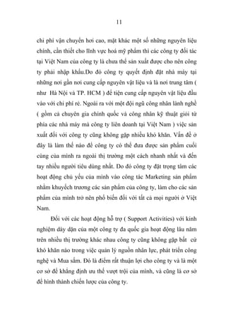 11
chi phí vận chuyển hơi cao, mặt khác một số những nguyên liệu
chính, cần thiết cho lĩnh vực hoá mỹ phẩm thì các công ty đối tác
tại Việt Nam của công ty là chưa thể sản xuất được cho nên công
ty phải nhập khẩu.Do đó công ty quyết định đặt nhà máy tại
những nơi gần nơi cung cấp nguyên vật liệu và là nơi trung tâm (
như Hà Nội và TP. HCM ) để tiện cung cấp nguyên vật liệu đầu
vào với chi phí rẻ. Ngoài ra với một đội ngũ công nhân lành nghề
( gồm cả chuyên gia chính quốc và công nhân kỹ thuật giỏi từ
phía các nhà máy mà công ty liên doanh tại Việt Nam ) việc sản
xuất đối với công ty cũng không gặp nhiều khó khăn. Vấn đề ở
đây là làm thế nào để công ty có thể đưa được sản phẩm cuối
cùng của mình ra ngoài thị trường một cách nhanh nhất và đến
tay nhiều người tiêu dùng nhất. Do đó công ty đặt trọng tâm các
hoạt động chủ yếu của mình vào công tác Marketing sản phẩm
nhằm khuyếch trương các sản phẩm của công ty, làm cho các sản
phẩm của mình trở nên phổ biến đối với tất cả mọi người ở Việt
Nam.
Đối với các hoạt động hỗ trợ ( Support Activities) với kinh
nghiệm dày dặn của một công ty đa quốc gia hoạt động lâu năm
trên nhiều thị trường khác nhau công ty cũng không gặp bất cứ
khó khăn nào trong việc quản lý nguồn nhân lực, phát triển công
nghệ và Mua sắm. Đó là điểm rất thuận lợi cho công ty và là một
cơ sở để khẳng định ưu thế vượt trội của mình, và cũng là cơ sở
để hình thành chiến lược của công ty.
 