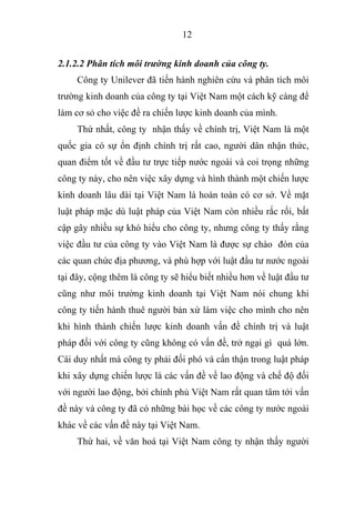 12
2.1.2.2 Phân tích môi trường kinh doanh của công ty.
Công ty Unilever đã tiến hành nghiên cứu và phân tích môi
trường kinh doanh của công ty tại Việt Nam một cách kỹ càng để
làm cơ sỏ cho việc đề ra chiến lược kinh doanh của mình.
Thứ nhất, công ty nhận thấy về chính trị, Việt Nam là một
quốc gia có sự ổn định chính trị rất cao, người dân nhận thức,
quan điểm tốt về đầu tư trực tiếp nước ngoài và coi trọng những
công ty này, cho nên việc xây dựng và hình thành một chiến lược
kinh doanh lâu dài tại Việt Nam là hoàn toàn có cơ sở. Về mặt
luật pháp mặc dù luật pháp của Việt Nam còn nhiều rắc rối, bất
cập gây nhiều sự khó hiểu cho công ty, nhưng công ty thấy rằng
việc đầu tư của công ty vào Việt Nam là được sự chào đón của
các quan chức địa phương, và phù hợp với luật đầu tư nước ngoài
tại đây, cộng thêm là công ty sẽ hiểu biết nhiều hơn về luật đầu tư
cũng như môi trường kinh doanh tại Việt Nam nói chung khi
công ty tiến hành thuê người bản xứ làm việc cho mình cho nên
khi hình thành chiến lược kinh doanh vấn đề chính trị và luật
pháp đối với công ty cũng không có vấn đề, trở ngại gì quá lớn.
Cái duy nhất mà công ty phải đối phó và cẩn thận trong luật pháp
khi xây dựng chiến lược là các vấn đề về lao động và chế độ đối
với người lao động, bởi chính phủ Việt Nam rất quan tâm tới vấn
đề này và công ty đã có những bài học về các công ty nước ngoài
khác về các vấn đề này tại Việt Nam.
Thứ hai, về văn hoá tại Việt Nam công ty nhận thấy người
 