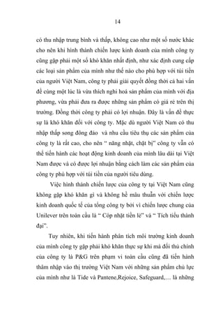 14
có thu nhập trung bình và thấp, không cao như một số nước khác
cho nên khi hình thành chiến lược kinh doanh của mình công ty
cũng gặp phải một số khó khăn nhất định, như xác định cung cấp
các loại sản phẩm của mình như thế nào cho phù hợp với túi tiền
của người Việt Nam, công ty phải giải quyết đồng thời cả hai vấn
đề cùng một lúc là vừa thích nghi hoá sản phẩm của mình với địa
phương, vừa phải đưa ra được những sản phẩm có giá rẻ trên thị
trường. Đồng thời công ty phải có lợi nhuận. Đây là vấn đề thực
sự là khó khăn đối với công ty. Mặc dù người Việt Nam có thu
nhập thấp song đông đảo và nhu cầu tiêu thụ các sản phẩm của
công ty là rất cao, cho nên “ năng nhặt, chặt bị” công ty vẫn có
thể tiến hành các hoạt động kinh doanh của mình lâu dài tại Việt
Nam được và có được lợi nhuận bằng cách làm các sản phẩm của
công ty phù hợp với túi tiền của người tiêu dùng.
Việc hình thành chiến lược của công ty tại Việt Nam cũng
không gặp khó khăn gì và không hề mâu thuẫn với chiến lược
kinh doanh quốc tế của tổng công ty bởi vì chiến lược chung của
Unilever trên toàn cầu là “ Cóp nhặt tiền lẻ” và “ Tích tiểu thành
đại”.
Tuy nhiên, khi tiến hành phân tích môi trường kinh doanh
của mình công ty gặp phải khó khăn thực sự khi mà đối thủ chính
của công ty là P&G trên phạm vi toàn cầu cũng đã tiến hành
thâm nhập vào thị trường Việt Nam với những sản phẩm chủ lực
của mình như là Tide và Pantene,Rejoice, Safeguard,… là những
 