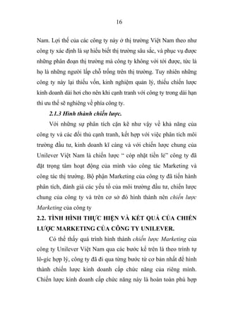 16
Nam. Lợi thế của các công ty này ở thị trường Việt Nam theo như
công ty xác định là sự hiểu biết thị trường sâu sắc, và phục vụ được
những phân đoạn thị trường mà công ty không với tới được, tức là
họ là những người lấp chỗ trống trên thị trường. Tuy nhiên những
công ty này lại thiếu vốn, kinh nghiệm quản lý, thiếu chiến lược
kinh doanh dài hơi cho nên khi cạnh tranh với công ty trong dài hạn
thì ưu thế sẽ nghiêng về phía công ty.
2.1.3 Hình thành chiến lược.
Với những sự phân tích cặn kẽ như vậy về khả năng của
công ty và các đối thủ cạnh tranh, kết hợp với việc phân tích môi
trường đầu tư, kinh doanh kĩ càng và với chiến lược chung của
Unilever Việt Nam là chiến lược “ cóp nhặt tiền lẻ” công ty đã
đặt trọng tâm hoạt động của mình vào công tác Marketing và
công tác thị trường. Bộ phận Marketing của công ty đã tiến hành
phân tích, đánh giá các yếu tố của môi trường đầu tư, chiến lược
chung của công ty và trên cơ sở đó hình thành nên chiến lược
Marketing của công ty
2.2. TÌNH HÌNH THỰC HIỆN VÀ KẾT QUẢ CỦA CHIẾN
LƯỢC MARKETING CỦA CÔNG TY UNILEVER.
Có thể thấy quá trình hình thành chiến lược Marketing của
công ty Unilever Việt Nam qua các bước kể trên là theo trình tự
lô-gíc hợp lý, công ty đã đi qua từng bước từ cơ bản nhất để hình
thành chiến lược kinh doanh cấp chức năng của riêng mình.
Chiến lược kinh doanh cấp chức năng này là hoàn toàn phù hợp
 