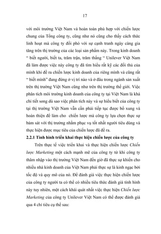 17
với môi trường Việt Nam và hoàn toàn phù hợp với chiến lược
chung của Tổng công ty, cũng như nó cũng cho thấy cách thức
linh hoạt mà công ty đối phó với sự cạnh tranh ngày càng gia
tăng trên thị trường của các loại sản phẩm này. Trong kinh doanh
“ biết người, biết ta, trăm trận, trăm thắng “ Unilever Việt Nam
đã làm được việc này công ty đã tìm hiểu rất kỹ các đối thủ của
mình khi đề ra chiến lược kinh doanh của riêng mình và cũng rất
“ biết mình” đang đứng ở vị trí nào và ở đâu trong ngành sản xuất
trên thị trường Việt Nam cũng như trên thị trường thế giới. Việc
phân tích môi trường kinh doanh của công ty tại Việt Nam là khá
chi tiết song dù sao việc phân tích này và sự hiểu biết của công ty
tại thị trường Việt Nam vẫn cần phải tiếp tục được bổ xung và
hoàn thiện để làm cho chiến lược mà công ty lựa chọn thực sự
bám sát với thị trường nhằm phục vụ tốt nhất người tiêu dùng và
thực hiện được mục tiêu của chiến lược đã đề ra.
2.2.1 Tình hình triển khai thực hiện chiến lược của công ty
Trên thực tế việc triển khai và thực hiện chiến lược Chiến
lược Marketing một cách mạnh mẽ của công ty từ khi công ty
thâm nhập vào thị trường Việt Nam đến giờ đã thực sự khiến cho
nhiều nhà kinh doanh của Việt Nam phải thực sự là kinh ngạc bởi
tốc độ và quy mô của nó. Để đánh giá việc thực hiện chiến lược
của công ty người ta có thể có nhiều tiêu thức đánh giá tình hình
này tuy nhiên, một cách khái quát nhất việc thực hiện Chiến lược
Marketing của công ty Unilever Việt Nam có thể được đánh giá
qua 4 chỉ tiêu cụ thể sau:
 