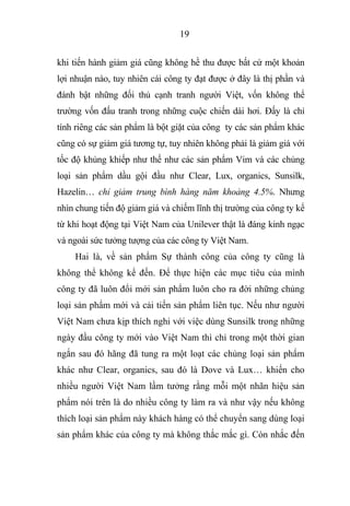 19
khi tiến hành giảm giá cũng không hề thu được bất cứ một khoản
lợi nhuận nào, tuy nhiên cái công ty đạt được ở đây là thị phần và
đánh bật những đối thủ cạnh tranh người Việt, vốn không thể
trường vốn đấu tranh trong những cuộc chiến dài hơi. Đấy là chỉ
tính riêng các sản phẩm là bột giặt của công ty các sản phẩm khác
cũng có sự giảm giá tương tự, tuy nhiên không phải là giảm giá với
tốc độ khủng khiếp như thế như các sản phẩm Vim và các chủng
loại sản phẩm dầu gội đầu như Clear, Lux, organics, Sunsilk,
Hazelin… chỉ giảm trung bình hàng năm khoảng 4.5%. Nhưng
nhìn chung tiến độ giảm giá và chiếm lĩnh thị trường của công ty kể
từ khi hoạt động tại Việt Nam của Unilever thật là đáng kinh ngạc
và ngoài sức tưởng tượng của các công ty Việt Nam.
Hai là, về sản phẩm Sự thành công của công ty cũng là
không thể không kể đến. Để thực hiện các mục tiêu của mình
công ty đã luôn đổi mới sản phẩm luôn cho ra đời những chủng
loại sản phẩm mới và cải tiến sản phẩm liên tục. Nếu như người
Việt Nam chưa kịp thích nghi với việc dùng Sunsilk trong những
ngày đầu công ty mới vào Việt Nam thì chỉ trong một thời gian
ngắn sau đó hãng đã tung ra một loạt các chủng loại sản phẩm
khác như Clear, organics, sau đó là Dove và Lux… khiến cho
nhiều người Việt Nam lầm tưởng rằng mỗi một nhãn hiệu sản
phẩm nói trên là do nhiều công ty làm ra và như vậy nếu không
thích loại sản phẩm này khách hàng có thể chuyển sang dùng loại
sản phẩm khác của công ty mà không thắc mắc gì. Còn nhắc đến
 