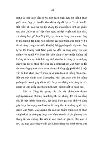 22
mình là luôn luôn sẵn có và luôn luôn hiện hữu, hệ thống phân
phối của công ty cho đến thời điểm này đã đạt cả 2 chỉ tiêu đó.
Rất hiếm khi nào mà bạn lại không thể mua bất cứ một sản phẩm
nào của Unilever tại Việt Nam ngay tại đại lý gần nhà bạn nhất,
và không bao giờ bạn để ý thấy tại các cửa hàng bán lẻ của công
ty mà không đập ngay vào mắt bạn các sản phẩm của công ty. Sự
thành công trong việc triển khai hệ thống phân phối này của công
ty tại thị trường Việt Nam phải nói đến sự năng động của các
nhân viên người Việt Nam làm cho công ty, tuy nhiên không thể
không kể đến sự tài tình trong kinh doanh của công ty là sử dụng
được các đại lý phân phối của các doanh nghiệp Việt Nam là đối
tác của công ty một cách hoàn hảo mà không gặp phải bất kỳ một
vấn đề khó khăn nào về nhân sự và kiện toàn hệ thống phân phối.
Bất cứ một chính sách Marketing nào liên quan đến hệ thống
phân phối do công ty đặt ra đều được các đại lý của công ty trên
phạm vi toàn quốc thực hiện một cách thông suốt và hoàn hảo.
Bốn là, Công tác quảng cáo các sản phẩm của doanh
nghiệp trên các phương tiện thông thi đại chúng. Có thể nói rằng
đây là mặt thành công nhất, đạt được hiệu quả cao nhất và cũng
gây được ấn tượng mạnh mẽ nhất trong tâm trí những người tiêu
dùng Việt Nam. Việc quảng cáo các sản phẩm chăm sóc cá nhân
và gia đình của công ty được tiến hành trên tất cả các phương tiện
thông tin đại chúng. Từ việc in các panô, áp phích, phát các tờ
rơi, thư ngỏ của công ty đến các khách hàng của mình thông qua
 