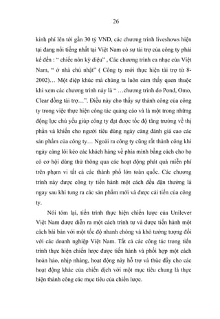 26
kinh phí lên tới gần 30 tỷ VND, các chương trình liveshows hiện
tại đang nổi tiếng nhất tại Việt Nam có sự tài trợ của công ty phải
kể đến : “ chiếc nón kỳ diệu” , Các chương trình ca nhạc của Việt
Nam, “ ở nhà chủ nhật” ( Công ty mới thực hiện tài trợ từ 8-
2002)… Một điệp khúc mà chúng ta luôn cảm thấy quen thuộc
khi xem các chương trình này là “ …chương trình do Pond, Omo,
Clear đồng tài trợ…”. Điều này cho thấy sự thành công của công
ty trong việc thực hiện công tác quảng cáo và là một trong những
động lực chủ yếu giúp công ty đạt được tốc độ tăng trưởng về thị
phần và khiến cho người tiêu dùng ngày càng đánh giá cao các
sản phẩm của công ty… Ngoài ra công ty cũng rất thành công khi
ngày càng lôi kéo các khách hàng về phía mình bằng cách cho họ
có cơ hội dùng thử thông qua các hoạt động phát quà miễn phí
trên phạm vi tất cả các thành phố lớn toàn quốc. Các chương
trình này được công ty tiến hành một cách đều đặn thường là
ngay sau khi tung ra các sản phẩm mới và được cải tiến của công
ty.
Nói tóm lại, tiến trình thực hiện chiến lược của Unilever
Việt Nam được diễn ra một cách trình tự và được tiến hành một
cách bài bản với một tốc độ nhanh chóng và khó tưởng tượng đối
với các doanh nghiệp Việt Nam. Tất cả các công tác trong tiến
trình thực hiện chiến lược được tiến hành và phối hợp một cách
hoàn hảo, nhịp nhàng, hoạt động này hỗ trợ và thúc đẩy cho các
hoạt động khác của chiến dịch với một mục tiêu chung là thực
hiện thành công các mục tiêu của chiến lược.
 