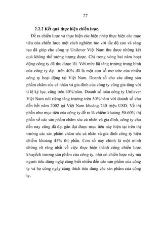 27
2.2.2 Kết quả thực hiện chiến lược.
Đề ra chiến lược và thực hiện các biện pháp thực hiện các mục
tiêu của chiến lược một cách nghiêm túc với tốc độ cao và sáng
tạo đã giúp cho công ty Unilever Việt Nam thu được những kết
quả không thể tưởng tượng được. Chỉ trong vòng hai năm hoạt
động công ty đã thu được lãi. Với mức lãi tăng trưởng trung bình
của công ty đạt trên 40% đã là một con số mơ ước của nhiều
công ty hoạt động tại Việt Nam. Doanh số cho các dòng sản
phẩm chăm sóc cá nhân và gia đình của công ty cũng gia tăng với
tỉ lệ kỷ lục, cũng trên 40%/năm. Doanh số toàn công ty Unilever
Việt Nam nói riêng tăng trưởng trên 50%/năm với doanh số cho
đến hết năm 2002 tại Việt Nam khoảng 240 triệu USD. Về thị
phần như mục tiêu của công ty đề ra là chiếm khoảng 50-60% thị
phần về các sản phẩm chăm sóc cá nhân và gia đình, công ty cho
đến nay cũng đã đạt gần đạt được mục tiêu này hiện tại trên thị
trường các sản phẩm chăm sóc cá nhân và gia đình công ty hiện
chiếm khoảng 45% thị phần. Con số này chính là một minh
chứng rõ ràng nhất về việc thực hiện thành công chiến lược
khuyếch trương sản phẩm của công ty, nhờ có chiến lược này mà
người tiêu dùng ngày càng biết nhiều đến các sản phẩm của công
ty và họ cũng ngày càng thích tiêu dùng các sản phẩm của công
ty.
 