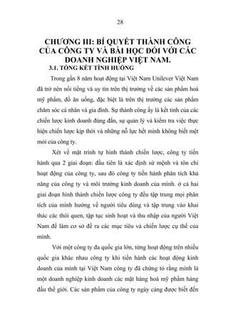 28
CHƯƠNG III: BÍ QUYẾT THÀNH CÔNG
CỦA CÔNG TY VÀ BÀI HỌC ĐỐI VỚI CÁC
DOANH NGHIỆP VIỆT NAM.
3.1. TỔNG KẾT TÌNH HUỐNG
Trong gần 8 năm hoạt động tại Việt Nam Unilever Việt Nam
đã trở nên nổi tiếng và uy tín trên thị trường về các sản phẩm hoá
mỹ phẩm, đồ ăn uống, đặc biệt là trên thị trường các sản phẩm
chăm sóc cá nhân và gia đình. Sự thành công ấy là kết tinh của các
chiến lược kinh doanh đúng đắn, sự quản lý và kiểm tra việc thực
hiện chiến lược kịp thời và những nỗ lực hết mình không biết mệt
mỏi của công ty.
Xét về mặt trình tự hình thành chiến lược, công ty tiến
hành qua 2 giai đoạn: đầu tiên là xác định sứ mệnh và tôn chỉ
hoạt động của công ty, sau đó công ty tiến hành phân tích khả
năng của công ty và môi trường kinh doanh của mình. ở cả hai
giai đoạn hình thành chiến lược công ty đều tập trung mọi phân
tích của mình hướng về người tiêu dùng và tập trung vào khai
thác các thói quen, tập tục sinh hoạt và thu nhập của người Việt
Nam để làm cơ sở đề ra các mục tiêu và chiến lược cụ thể của
mình.
Với một công ty đa quốc gia lớn, từng hoạt động trên nhiều
quốc gia khác nhau công ty khi tiến hành các hoạt động kinh
doanh của mình tại Việt Nam công ty đã chứng tỏ rằng mình là
một doanh nghiệp kinh doanh các mặt hàng hoá mỹ phẩm hàng
đầu thế giới. Các sản phẩm của công ty ngày càng được biết đến
 