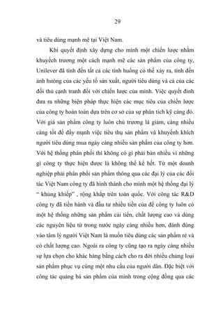 29
và tiêu dùng mạnh mẽ tại Việt Nam.
Khi quyết định xây dựng cho mình một chiến lược nhằm
khuyếch trương một cách mạnh mẽ các sản phẩm của công ty,
Unilever đã tính đến tất cả các tình huống có thể xảy ra, tính đến
ảnh hưỏng của các yếu tố sản xuất, người tiêu dùng và cả của các
đối thủ cạnh tranh đối với chiến lược của mình. Việc quyết đinh
đưa ra những biện pháp thực hiện các mục tiêu của chiến lược
của công ty hoàn toàn dựa trên cơ sở của sự phân tích kỹ càng đó.
Với giá sản phẩm công ty luôn chủ trương là giảm, càng nhiều
càng tốt để đẩy mạnh việc tiêu thụ sản phẩm và khuyếnh khích
người tiêu dùng mua ngày càng nhiều sản phẩm của công ty hơn.
Với hệ thống phân phối thì không có gì phải bàn nhiều vì những
gì công ty thực hiện được là không thể kể hết. Từ một doanh
nghiệp phải phân phối sản phẩm thông qua các đại lý của các đối
tác Việt Nam công ty đã hình thành cho mình một hệ thống đại lý
“ khủng khiếp” , rộng khắp trên toàn quốc. Với công tác R&D
công ty đã tiến hành và đầu tư nhiều tiền của để công ty luôn có
một hệ thống những sản phẩm cải tiến, chất lượng cao và dùng
các nguyên liệu từ trong nước ngày càng nhiều hơn, đánh đúng
vào tâm lý người Việt Nam là muốn tiêu dùng các sản phẩm rẻ và
có chất lượng cao. Ngoài ra công ty cũng tạo ra ngày càng nhiều
sự lựa chọn cho khác hàng bằng cách cho ra đời nhiều chủng loại
sản phẩm phục vụ cùng một nhu cầu của người dân. Đặc biệt với
công tác quảng bá sản phẩm của mình trong cộng đồng qua các
 