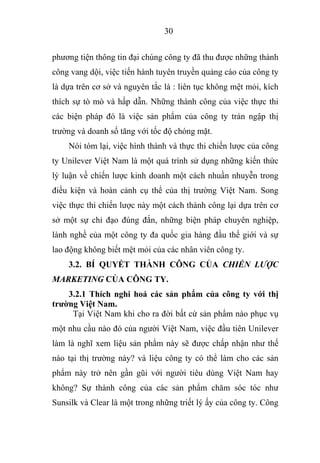 30
phương tiện thông tin đại chúng công ty đã thu được những thành
công vang dội, việc tiến hành tuyên truyền quảng cáo của công ty
là dựa trên cơ sở và nguyên tắc là : liên tục không mệt mỏi, kích
thích sự tò mò và hấp dẫn. Những thành công của việc thực thi
các biện pháp đó là việc sản phẩm của công ty tràn ngập thị
trường và doanh số tăng với tốc độ chóng mặt.
Nói tóm lại, việc hình thành và thực thi chiến lược của công
ty Unilever Việt Nam là một quá trình sử dụng những kiến thức
lý luận về chiến lược kinh doanh một cách nhuần nhuyễn trong
điều kiện và hoàn cảnh cụ thể của thị trường Việt Nam. Song
việc thực thi chiến lược này một cách thành công lại dựa trên cơ
sở một sự chỉ đạo đúng đắn, những biện pháp chuyên nghiệp,
lành nghề của một công ty đa quốc gia hàng đầu thế giới và sự
lao động không biết mệt mỏi của các nhân viên công ty.
3.2. BÍ QUYẾT THÀNH CÔNG CỦA CHIẾN LƯỢC
MARKETING CỦA CÔNG TY.
3.2.1 Thích nghi hoá các sản phẩm của công ty với thị
trường Việt Nam.
Tại Việt Nam khi cho ra đời bất cứ sản phẩm nào phục vụ
một nhu cầu nào đó của người Việt Nam, việc đầu tiên Unilever
làm là nghĩ xem liệu sản phẩm này sẽ được chấp nhận như thế
nào tại thị trường này? và liệu công ty có thể làm cho các sản
phẩm này trở nên gần gũi với người tiêu dùng Việt Nam hay
không? Sự thành công của các sản phẩm chăm sóc tóc như
Sunsilk và Clear là một trong những triết lý ấy của công ty. Công
 