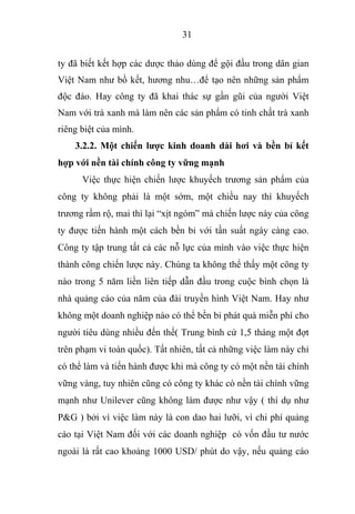 31
ty đã biết kết hợp các dược thảo dùng để gội đầu trong dân gian
Việt Nam như bồ kết, hương nhu…để tạo nên những sản phẩm
độc đáo. Hay công ty đã khai thác sự gần gũi của người Việt
Nam với trà xanh mà làm nên các sản phẩm có tinh chất trà xanh
riêng biệt của mình.
3.2.2. Một chiến lược kinh doanh dài hơi và bền bỉ kết
hợp với nền tài chính công ty vững mạnh
Việc thực hiện chiến lược khuyếch trương sản phẩm của
công ty không phải là một sớm, một chiều nay thì khuyếch
trương rầm rộ, mai thì lại “xịt ngóm” mà chiến lược này của công
ty được tiến hành một cách bền bỉ với tần suất ngày càng cao.
Công ty tập trung tất cả các nỗ lực của mình vào việc thực hiện
thành công chiến lược này. Chúng ta không thể thấy một công ty
nào trong 5 năm liền liên tiếp dẫn đầu trong cuộc bình chọn là
nhà quảng cáo của năm của đài truyền hình Việt Nam. Hay như
không một doanh nghiệp nào có thể bền bỉ phát quà miễn phí cho
người tiêu dùng nhiều đến thế( Trung bình cứ 1,5 tháng một đợt
trên phạm vi toàn quốc). Tất nhiên, tất cả những việc làm này chỉ
có thể làm và tiến hành được khi mà công ty có một nền tài chính
vững vàng, tuy nhiên cũng có công ty khác có nền tài chính vững
mạnh như Unilever cũng không làm được như vậy ( thí dụ như
P&G ) bởi vì việc làm này là con dao hai lưỡi, vì chi phí quảng
cáo tại Việt Nam đối với các doanh nghiệp có vốn đầu tư nước
ngoài là rất cao khoảng 1000 USD/ phút do vậy, nếu quảng cáo
 