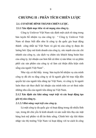 9
CHƯƠNG II : PHÂN TÍCH CHIẾN LƯỢC
2.1. CƠ SỞ ĐỂ HÌNH THÀNH CHIẾN LƯỢC.
2.1.1 Xác định mục tiêu và sứ mạng của công ty.
Công ty Unilever Việt Nam xác định một cách rõ ràng trong
bản tuyên bố nhiệm vụ của công ty: “ Công ty Unilever Việt
Nam sẽ được biết đến như là công ty đa quốc gia hoạt động
thành công nhất tại Việt Nam và giá trị của công ty được đo
lường bởi: Quy mô kinh doanh của công ty, sức mạnh của các chi
nhánh của công ty, các dịch vụ chăm sóc khách hàng hoàn hảo
của công ty, lợi nhuận cao hơn bất cứ đơn vị nào khác và sự phân
phối các sản phẩm của công ty sẽ làm cải thiện điều kiện sinh
sống của người Việt Nam” .
Như vậy có thể thấy trong bản tuyên bố nhiệm vụ của mình
công ty đã chỉ ra rằng công ty sẽ là người gắn bó trực tiếp đến
quyền lợi của người tiêu dùng tại Việt Nam, và công ty là người
luôn theo sát theo đuổi lợi nhuận của mình trên cơ sở thoả mãn
những nhu cầu của người tiêu dùng tại Việt Nam.
2.1.2 Xác định các khả năng vượt trội và các hoạt động tạo
giá trị của công ty.
2.1.2.1 Khả năng vượt trội của công ty.
Là một công ty đa quốc gia và hoạt động trong rất nhiều lĩnh
vực, trong đó chủ yếu là kinh doanh và sản xuất tiêu thụ các mặt
hàng hoá mỹ phẩm và đồ ăn thức uống. Chính bởi vậy khi thâm
nhập vào thị trường Việt Nam và hoạt động với tư cách là công
 