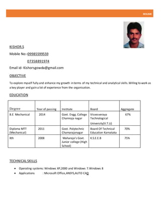 RESUME
KISHOR.S
Mobile No:-09985599559
07358891974
Email id- Kishorsgowda@gmail.com
OBJECTIVE
To explore myself fully and enhance my growth in terms of my technical and analytical skills.Willing to work as
a key player and gain a lot of experience from the organisation.
EDUCATION
Degree Year of passing Institute Board Aggregate
B.E Mechanical 2014 Govt. Engg. College
Chamraja nagar
Visvesveraya
Technological
University(V.T.U)
67%
Diploma MTT
(Mechanical)
2011 Govt. Polytechnic
Chamarajanagar
Board Of Technical
Education Karnataka
70%
Xth 2008 Maharaja’s Govt.
Junior college (High
School)
K.S.E.E.B 75%
TECHNICAL SKILLS
 Operating systems: Windows XP,2000 and Windows 7.Windows 8
 Applications : Microsoft Office,ANSYS,AUTO CAD
 