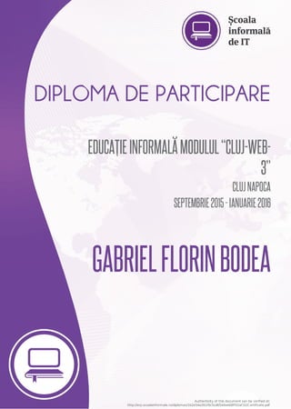 DIPLOMA	DE	PARTICIPARE
EDUCAȚIE	INFORMALĂ	MODULUL	“CLUJ-WEB-
3”
CLUJ	NAPOCA
SEPTEMBRIE	2015	-	IANUARIE	2016
GABRIEL	FLORIN	BODEA
Authenticity	of	this	document	can	be	verified	at:
http://erp.scoalainformala.ro/diplomas/1b2e54a261f6c5cd6544ae68ff02af32/Certificate.pdf
 