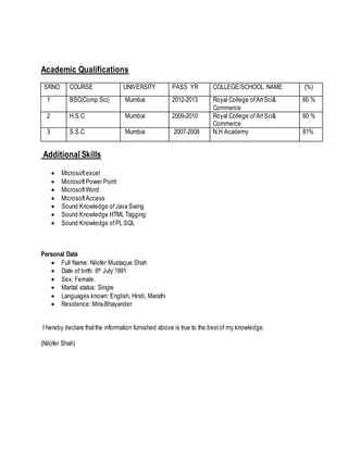 Academic Qualifications
SRNO COURSE UNIVERSITY PASS YR COLLEGE/SCHOOL NAME (%)
1 BSC(Comp Sci) Mumbai 2012-2013 Royal College ofArtSci&
Commerce
60 %
2 H.S.C Mumbai 2009-2010 Royal College ofArtSci&
Commerce
60 %
3 S.S.C Mumbai 2007-2008 N.H Academy 81%
Additional Skills
 Microsoftexcel
 MicrosoftPower Point
 MicrosoftWord
 MicrosoftAccess
 Sound Knowledge ofJava Swing
 Sound Knowledge HTML Tagging
 Sound Knowledge ofPL SQL
Personal Data
 Full Name: Nilofer Mustaque Shah
 Date of birth: 6th July’1991
 Sex: Female.
 Marital status: Single
 Languages known: English, Hindi, Marathi
 Residence: Mira-Bhayander
I hereby declare thatthe information furnished above is true to the bestof my knowledge.
(Nilofer Shah)
 