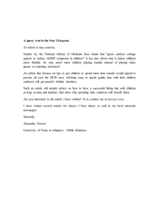 A query sent to the Star Telegram.
To whom it may concern,
Studies by the National Library of Medicine have found that "green outdoor settings
appear to reduce ADHD symptoms in children." It has also shown that it makes children
more friendly. So why aren't more children playing outside instead of playing video
games or watching television?
An article that focuses on tips to get children to spend more time outside would appeal to
parents all over the DFW area. Advising ways to spend quality time with their children
outdoors will get parent's definite attention.
Such an article will include advice on how to have a successful hiking trip with children
as long as data and statistics that show why spending time outdoors will benefit them.
Are you interested in the article I have written? If so, contact me at xxx.xxx.xxxx.
I have written several articles for classes I have taken, as well as my local university
newspaper.
Sincerely,
Alexandra Parrott
University of Texas at Arlington - Public Relations
 