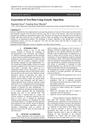 Rupinder Kaur et al. Int. Journal of Engineering Research and Application www.ijera.com
Vol. 3, Issue 5, Sep-Oct 2013, pp.573-574
www.ijera.com 573 | P a g e
Generation of Test Data Using Genetic Algorithm
Rupinder Kaur*, Sandeep Kaur Dhanda*
*A.P., CSE/IT Department, Baba Banda Singh Bahadur Engineering college, Fatehgarh Sahib (Punjab), India
ABSTRACT
Genetic Algorithm has been implemented to automate the generation of test data. The test data was derived from
the program's structure with the aim to traverse every line of code in the software. This work uses fitness
function and variables are represented in binary code. The power of using Genetic Algorithm lies in its ability to
handle input data which may be of complex structure. Thus, the problem of test data generation is treated
entirely as an optimization problem. The advantage of Genetic Algorithm is that through the search and
optimization process, test sets are improved. The work has been tested with the help of Triangle Type
Classification program.
Keywords- Genetic Algorithm, Crossover, Mutation, Test Data, Fitness Function
I. INTRODUCTION
Software testing is one of the main
realistic methods to increase the confidence of
the programmers in the correctness and reliability
of software. Generating adequate test data manually
is labour intensive and time-consuming process. This
problem has motivated researchers to create test data
generators that can examine a program’s structure
and generate adequate test data automatically. It is
not a small task to judge whether a finite set of input
test data is adequate or not. The goal is to uncover as
many faults as possible with a potent set of a
constrained number of tests. Obviously, a test series
that has the potential to uncover many faults is better
than one that can only uncover few. Random test data
generation consists of generating test inputs at
random, in the hope that they will exercise the
desired software features. Often, the desired inputs
must satisfy some constraints, and this makes a
random approach likely to fail [2]. Software testing
automation is not a straightforward forward process.
For years, many researchers have proposed different
methods to generate test data automatically, i.e.
different methods for developing test data generators
[1, 5]. Genetic algorithms that can automatically
generate test cases to test selected path. This
algorithm takes a selected path as a target and
executes sequences of operators iteratively for test
cases to evolve [3]. A method for optimizing
software testing efficiency by identifying the most
critical path clusters in a program [4].This paper has
been organized in four sections. Section II describes
the introduction to genetic algorithm, section III
introduces methodology used to achieve the
objectives and section IV shows the final results and
their discussion.
II. GENETIC ALGORITHM
Genetic Algorithms were invented by John
Holland in the 1960s and were developed by Holland
and his students and colleagues at the University of
Michigan .Holland’s original goal was not to design
algorithms to solve specific problems, but rather to
formally study the phenomenon of adaptation as it
occurs in nature and to develop ways in which the
mechanisms of natural adaptation might be imported
into computer systems. The Genetic Algorithm (GA)
starts by creating an initial population of individuals,
each represented by randomly generated genotype.
The fitness of individuals is evaluated in some
problem-dependent way, and the GA tries to evolve
highly fit individuals from the initial population.
In translating the concepts of genetic algorithms to
the problem of test-data generation, the following
tasks are performed:
• First of all consider the population to be a set of
test.
• Find the set of test data that represents the initial
population. This set is randomly generated
according to the format and type of data used by
the program under test.
• Determining the fitness of each individual which
is based on a fitness function that is problem-
dependent.
• Select two individuals that will be mated to
contribute to the next generation.
• Apply the crossover and mutation processes.
Various operators of genetic algorithm have
been used. The selection operator chooses two
individuals from a generation to become parents for
the recombination process (crossover and mutation).
There are different methods of selecting individuals,
e.g. randomly or with regard to their fitness value.
The crossover operation is used to produce the
descendants that make up the next generation.
Mutation operation picks a gene at random and
changing its state according to the mutation
probability. In a binary code, this simply means
changing the state of a gene from a 0 to a 1 or vice
RESEARCH ARTICLE OPEN ACCESS
 
