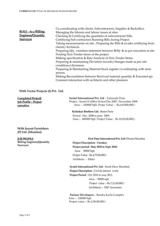 CURRICULUM VITAE OF BHASKAR SHAHAJI DHAME
ROLE - As a Billing
Engineer/Quantity
Surveyor
Co-coordinating with clients, Subcontractors, Supplier & Backoffice.
Managing the labours and labour issues at sites.
Checking & Certifying the quantities of subcontractor bills.
Certifiying Sub-contractors Running Bills during Project.
Taking measurements on site , Preparing the Bills & to take certifiying from
clients/Architects.
Preparing Qty. variation statement between BOQ & as per execution at site.
Finding Non-Tender items of the project.
Making specification & Rate Analysis of Non Tender Items.
Preparing & maintaining Deviation records/changes made as per site
conditions/dicissions.
Preparing & Maintaining Material Stock register co-ordinating with store
person.
Making Reconsilation between Received material quantity & Executed qty
Constant interaction with architects and other planners
With Vector Projects (I) Pvt. Ltd.
Completed ProjectJ
Job Profile : Project
executive
With Jayant Furnishers
(P) Ltd. (Mumbai)
JOB PROFILE
Billing Engineer/Quantity
Surveyor
Syntel International Pvt. Ltd – Talawade Pune
Project : Syntel S-1(SEz) Period Dec.2007- November 2008
Area : - 100000 Sqft. Projec Value : - Rs.6,8,000,000/-
Kirloskar Brothers Ltd.- Baner Pune
Period : Dec. 2008 to june 2009.
Area :- 400000 Sqft. Project Value : Rs.10,05,00,000/-
First Data International Pvt. Ltd (Thane)-Mumbai
Project Description : Turnkey
Project period : May 2010 to Sept. 2010.
Area : 30000 Sqft.
Project Value : Rs.4,75,00,000/-
Architects : - Ethics
Syntel International Pvt. Ltd– Airoli (New Mumbai)
Project Description : Civil & interior work.
Project Period : Oct. 2010 to may 2011.
Area : - 90000 sqft.
Project value :- Rs.7,21,00,000/-
Archittects :- DSP Associates.
Parinee Developers – Bandra Kurla Complex
Area :- 120000 Sqft.
Project value :- Rs.2,58,00,000/-
Page 2 of 4
 
