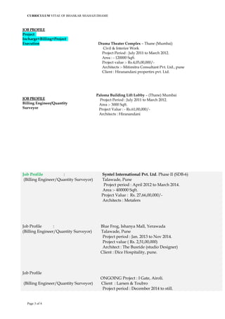CURRICULUM VITAE OF BHASKAR SHAHAJI DHAME
JOB PROFILE
Project
Incharge+Billing+Project
Execution
JOB PROFILE
Billing Engineer/Quantity
Surveyor
Drama Theater Complex – Thane (Mumbai)
Civil & Interior Work
Project Period : July 2011 to March 2012.
Area : - 120000 Sqft.
Project value :- Rs.4,05,00,000/-
Architects :- Mitimitra Consultant Pvt. Ltd., pune
Client : Hiranandani propertirs pvt. Ltd.
Paloma Building Lift Lobby – (Thane) Mumbai
Project Period : July 2011 to March 2012.
Area :- 3000 Sqft.
Project Value : - Rs.61,00,000/-
Architects : Hiranandani
Job Profile : Syntel International Pvt. Ltd. Phase II (SDB-6)
(Billing Engineer/Quantity Surveyor) Talawade, Pune
Project period : April 2012 to March 2014.
Area :- 400000 Sqft.
Project Value : Rs. 27,66,00,000/-
Architects : Metafers
Job Profile : Blue Frog, Ishanya Mall, Yerawada
(Billing Engineer/Quantity Surveyor) Talawade, Pune
Project period : Jan. 2013 to Nov 2014.
Project value ( Rs. 2,51,00,000)
Architect : The Busride (studio Designer)
Client : Dice Hospitality, pune.
Job Profile
ONGOING Project : I Gate, Airoli.
(Billing Engineer/Quantity Surveyor) Client : Larsen & Toubro
Project period : December 2014 to still.
Page 3 of 4
 