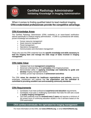 When it comes to finding qualified talent to lead medical imaging,
CRA-credentialed professionals provide the competitive advantage.
CRA Knowledge Areas
The Certified Radiology Administrator (CRA) credential is an exam-based certification
tailored specifically to medical imaging administration. A CRA is a professional with tested,
proven knowledge and excellence in:
Human resource management
Asset resource management
Fiscal management
Operations management
Communication and information management
Those who earn the CRA credential have the specific knowledge and skills necessary to
lead the imaging team and manage the wide range of tasks involved in imaging
management.
CRA Adds Value
Validated high-level management competency
Advanced understanding of the principles of the imaging business
Demonstrated ability in applying knowledge and leadership to guide and
develop imaging management teams
Certified, proven high standards of achievement and ethics
The CRA raises the standard for healthcare organizations and patients, assuring
employees, practitioners and patients that the organization and the individual is
committed to providing excellent care and exceeding community standards.
CRA Requirements
Candidates must meet professional experience and education requirements.
Candidates must pass a challenging examination that tests the skill sets crucial
to quality imaging management.
The CRA credential must be renewed every 3 years and requires a minimum of
36 contact hours of continuing education studies in the 5 domains tested on the
CRA examination.
CRA certified individuals: the right talent for imaging management
For more information on the CRA, visit www.CRAinfo.org, or email Info@CRAinfo.org
 
