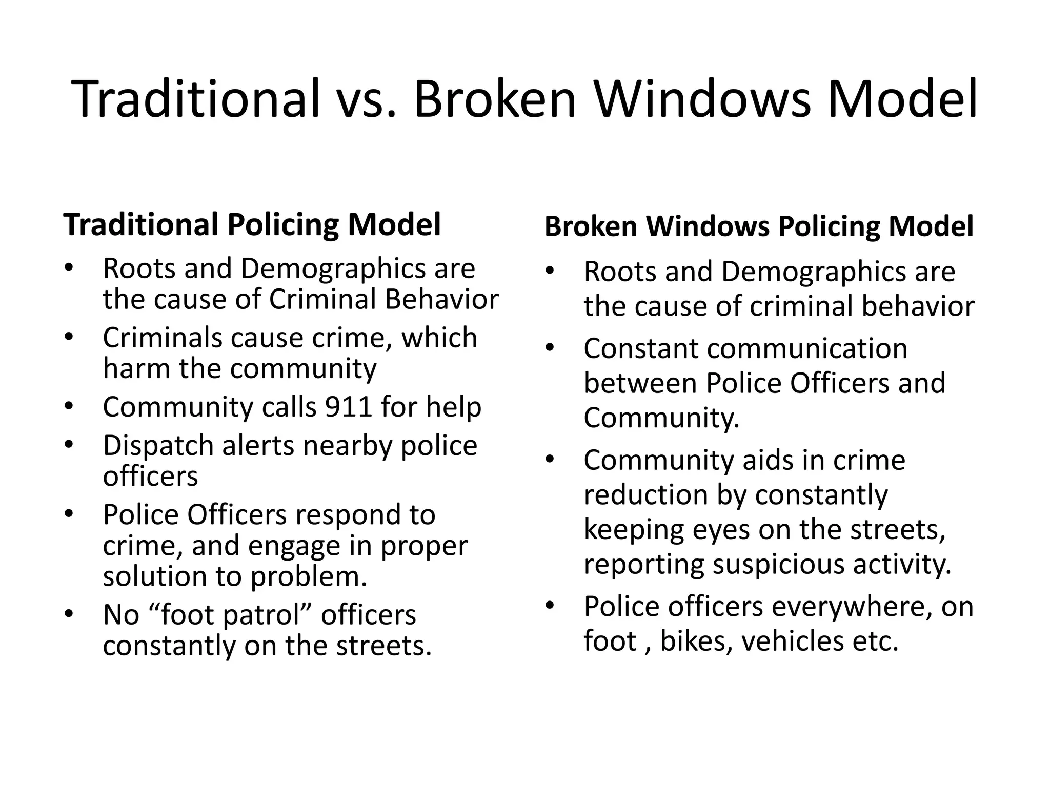 Traditional vs. Broken Windows Model
Traditional Policing Model
• Roots and Demographics are
the cause of Criminal Behavior
• Criminals cause crime, which
harm the community
• Community calls 911 for help
• Dispatch alerts nearby police
officers
• Police Officers respond to
crime, and engage in proper
solution to problem.
• No “foot patrol” officers
constantly on the streets.
Broken Windows Policing Model
• Roots and Demographics are
the cause of criminal behavior
• Constant communication
between Police Officers and
Community.
• Community aids in crime
reduction by constantly
keeping eyes on the streets,
reporting suspicious activity.
• Police officers everywhere, on
foot , bikes, vehicles etc.
 