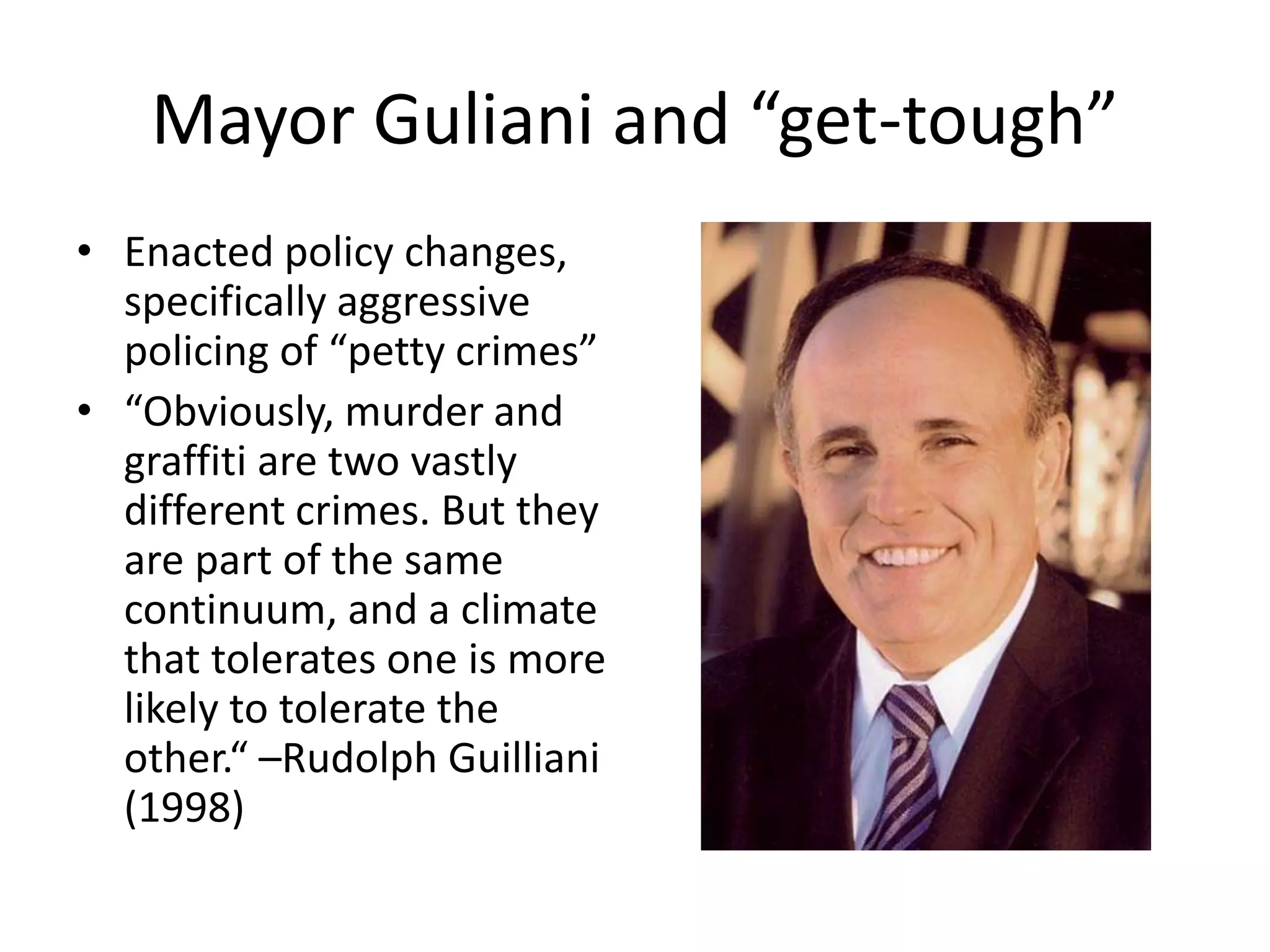 Mayor Guliani and “get-tough”
• Enacted policy changes,
specifically aggressive
policing of “petty crimes”
• “Obviously, murder and
graffiti are two vastly
different crimes. But they
are part of the same
continuum, and a climate
that tolerates one is more
likely to tolerate the
other.“ –Rudolph Guilliani
(1998)
 