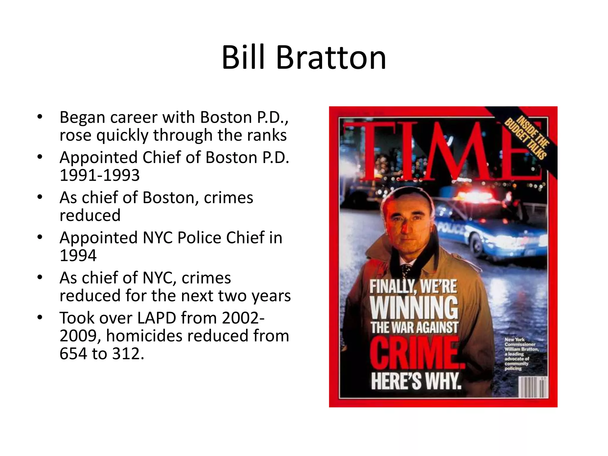 Bill Bratton
• Began career with Boston P.D.,
rose quickly through the ranks
• Appointed Chief of Boston P.D.
1991-1993
• As chief of Boston, crimes
reduced
• Appointed NYC Police Chief in
1994
• As chief of NYC, crimes
reduced for the next two years
• Took over LAPD from 2002-
2009, homicides reduced from
654 to 312.
 