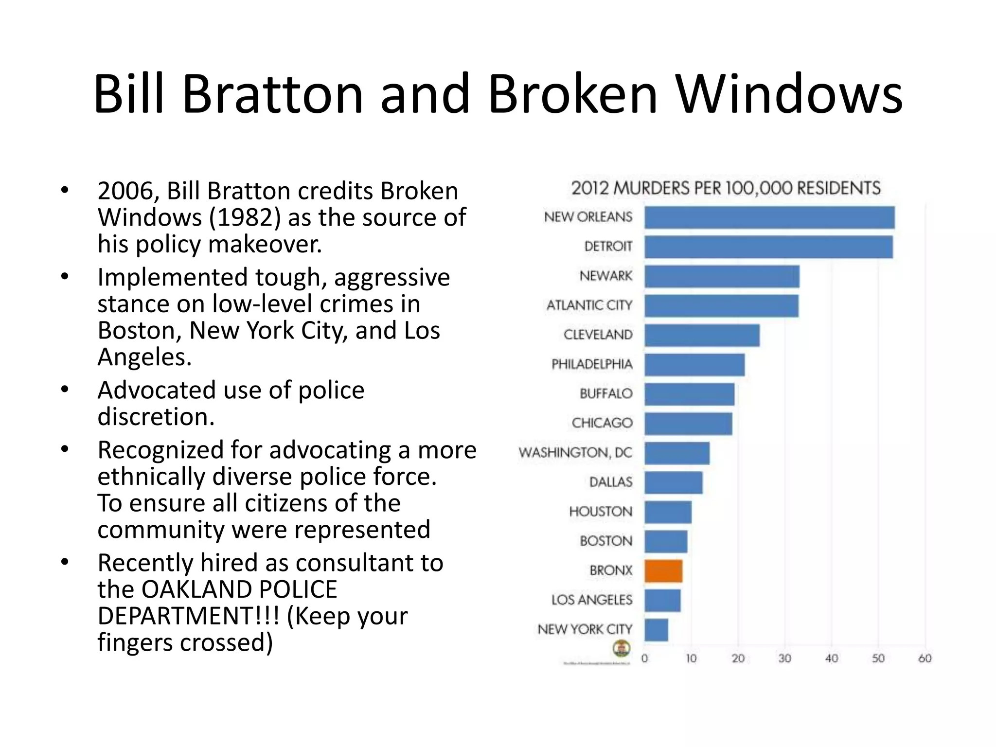 Bill Bratton and Broken Windows
• 2006, Bill Bratton credits Broken
Windows (1982) as the source of
his policy makeover.
• Implemented tough, aggressive
stance on low-level crimes in
Boston, New York City, and Los
Angeles.
• Advocated use of police
discretion.
• Recognized for advocating a more
ethnically diverse police force.
To ensure all citizens of the
community were represented
• Recently hired as consultant to
the OAKLAND POLICE
DEPARTMENT!!! (Keep your
fingers crossed)
 
