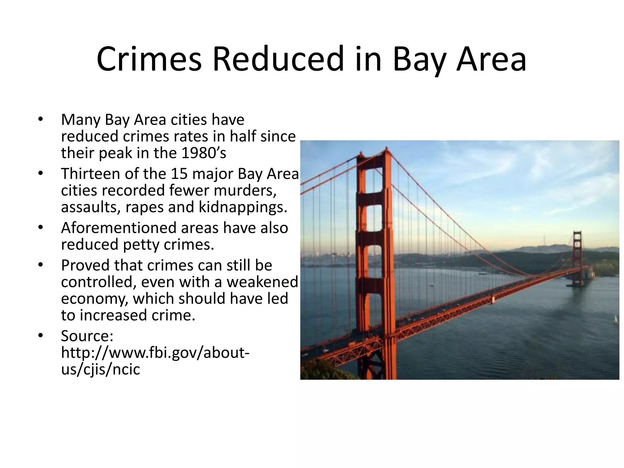 Crimes Reduced in Bay Area
• Many Bay Area cities have
reduced crimes rates in half since
their peak in the 1980’s
• Thirteen of the 15 major Bay Area
cities recorded fewer murders,
assaults, rapes and kidnappings.
• Aforementioned areas have also
reduced petty crimes.
• Proved that crimes can still be
controlled, even with a weakened
economy, which should have led
to increased crime.
• Source:
http://www.fbi.gov/about-
us/cjis/ncic
 