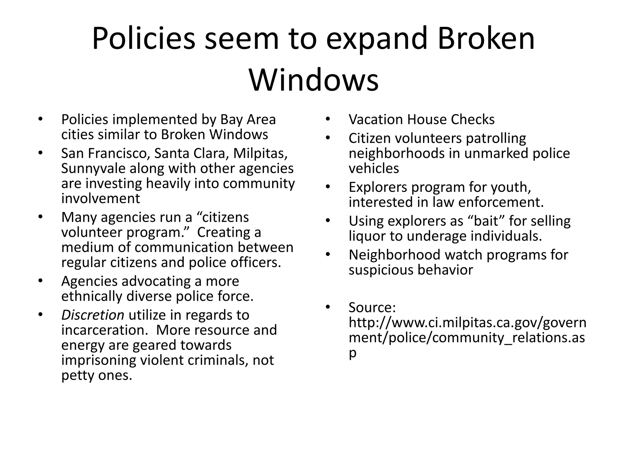 Policies seem to expand Broken
Windows
• Policies implemented by Bay Area
cities similar to Broken Windows
• San Francisco, Santa Clara, Milpitas,
Sunnyvale along with other agencies
are investing heavily into community
involvement
• Many agencies run a “citizens
volunteer program.” Creating a
medium of communication between
regular citizens and police officers.
• Agencies advocating a more
ethnically diverse police force.
• Discretion utilize in regards to
incarceration. More resource and
energy are geared towards
imprisoning violent criminals, not
petty ones.
• Vacation House Checks
• Citizen volunteers patrolling
neighborhoods in unmarked police
vehicles
• Explorers program for youth,
interested in law enforcement.
• Using explorers as “bait” for selling
liquor to underage individuals.
• Neighborhood watch programs for
suspicious behavior
• Source:
http://www.ci.milpitas.ca.gov/govern
ment/police/community_relations.as
p
 