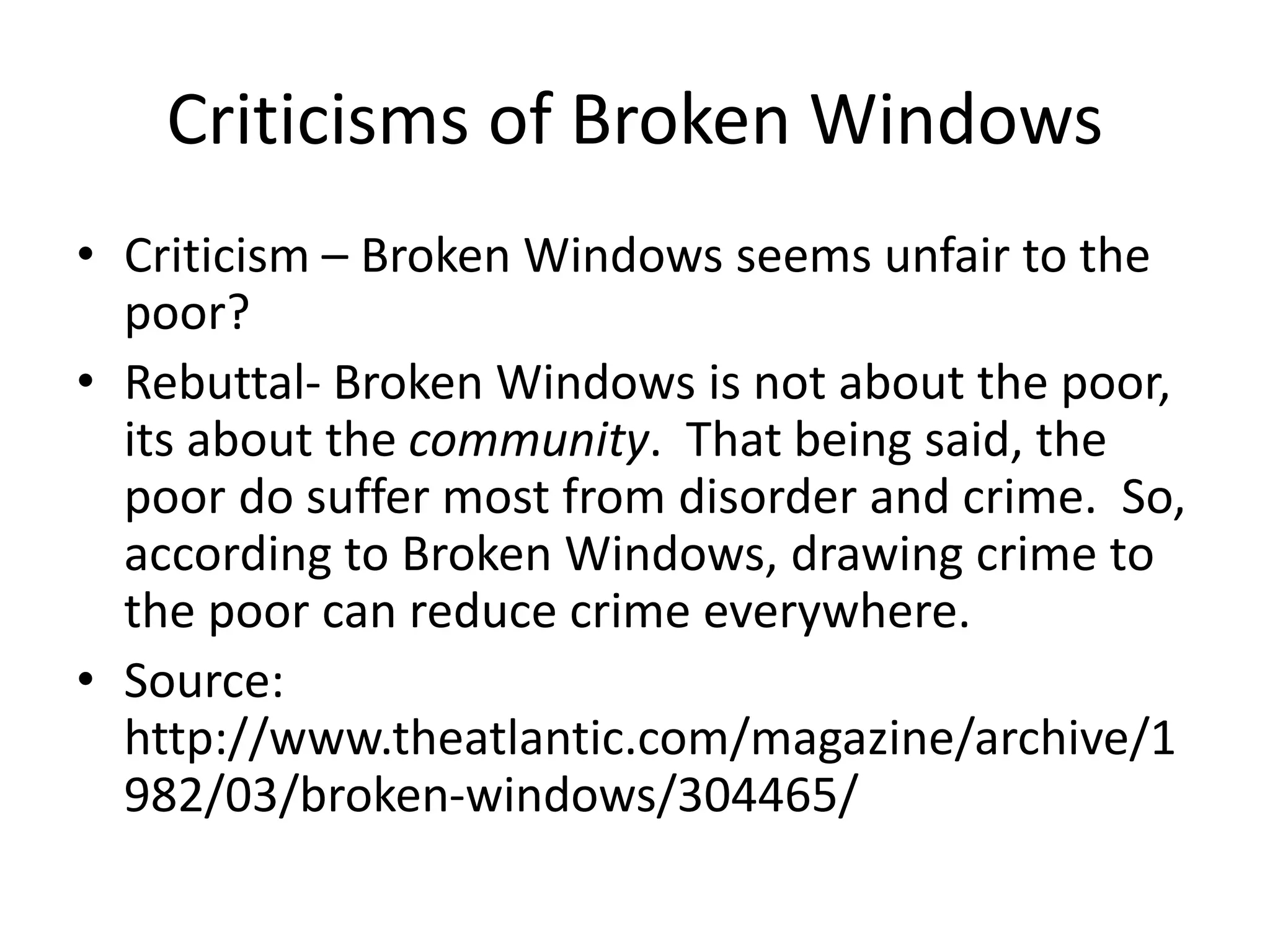 Criticisms of Broken Windows
• Criticism – Broken Windows seems unfair to the
poor?
• Rebuttal- Broken Windows is not about the poor,
its about the community. That being said, the
poor do suffer most from disorder and crime. So,
according to Broken Windows, drawing crime to
the poor can reduce crime everywhere.
• Source:
http://www.theatlantic.com/magazine/archive/1
982/03/broken-windows/304465/
 