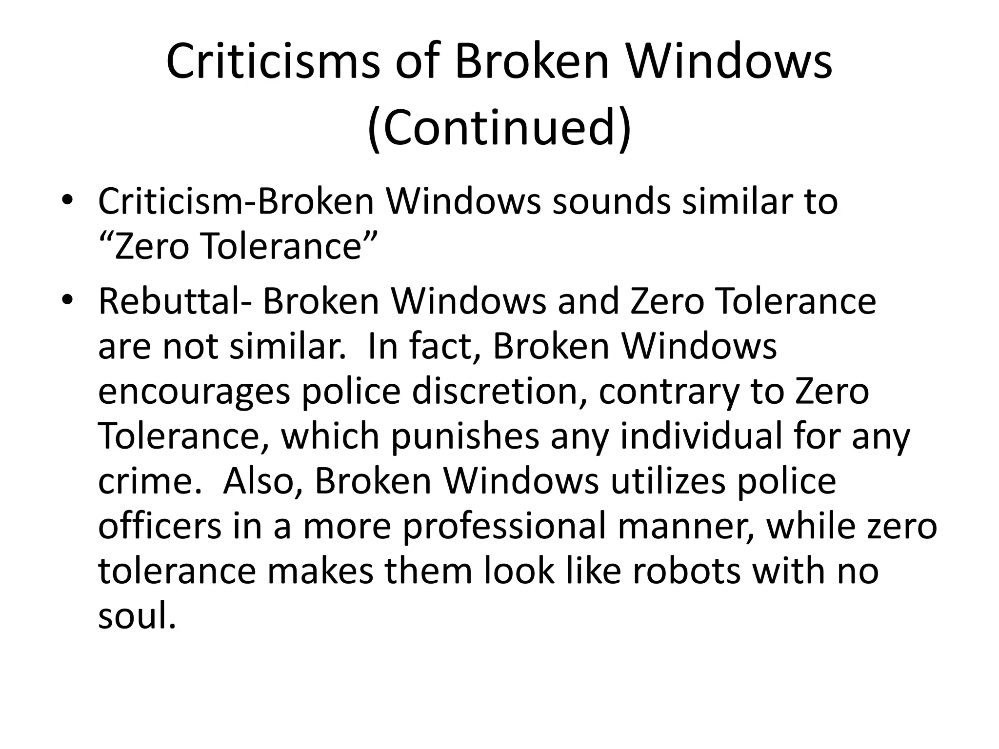 Criticisms of Broken Windows
(Continued)
• Criticism-Broken Windows sounds similar to
“Zero Tolerance”
• Rebuttal- Broken Windows and Zero Tolerance
are not similar. In fact, Broken Windows
encourages police discretion, contrary to Zero
Tolerance, which punishes any individual for any
crime. Also, Broken Windows utilizes police
officers in a more professional manner, while zero
tolerance makes them look like robots with no
soul.
 