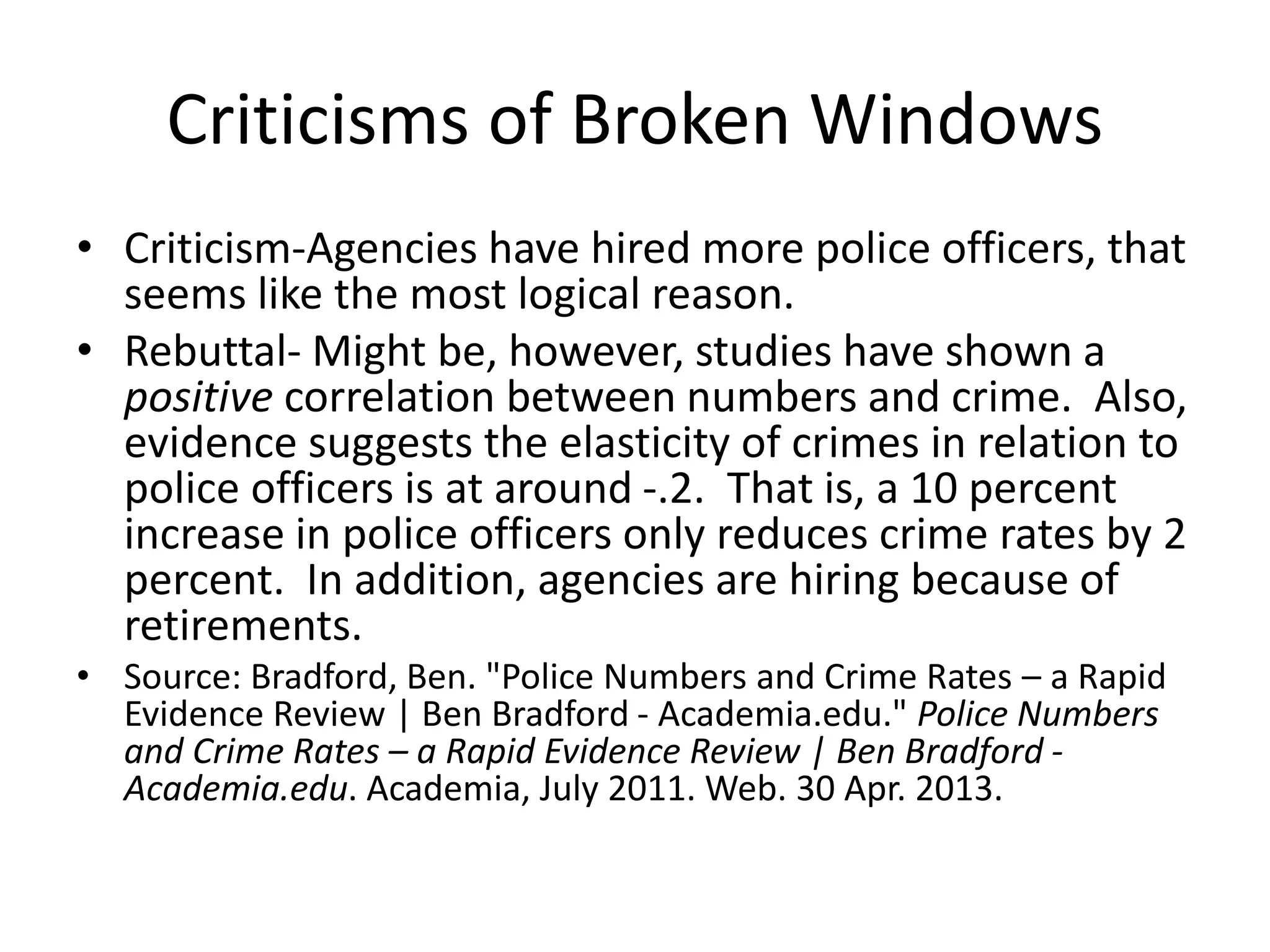 Criticisms of Broken Windows
• Criticism-Agencies have hired more police officers, that
seems like the most logical reason.
• Rebuttal- Might be, however, studies have shown a
positive correlation between numbers and crime. Also,
evidence suggests the elasticity of crimes in relation to
police officers is at around -.2. That is, a 10 percent
increase in police officers only reduces crime rates by 2
percent. In addition, agencies are hiring because of
retirements.
• Source: Bradford, Ben. "Police Numbers and Crime Rates – a Rapid
Evidence Review | Ben Bradford - Academia.edu." Police Numbers
and Crime Rates – a Rapid Evidence Review | Ben Bradford -
Academia.edu. Academia, July 2011. Web. 30 Apr. 2013.
 