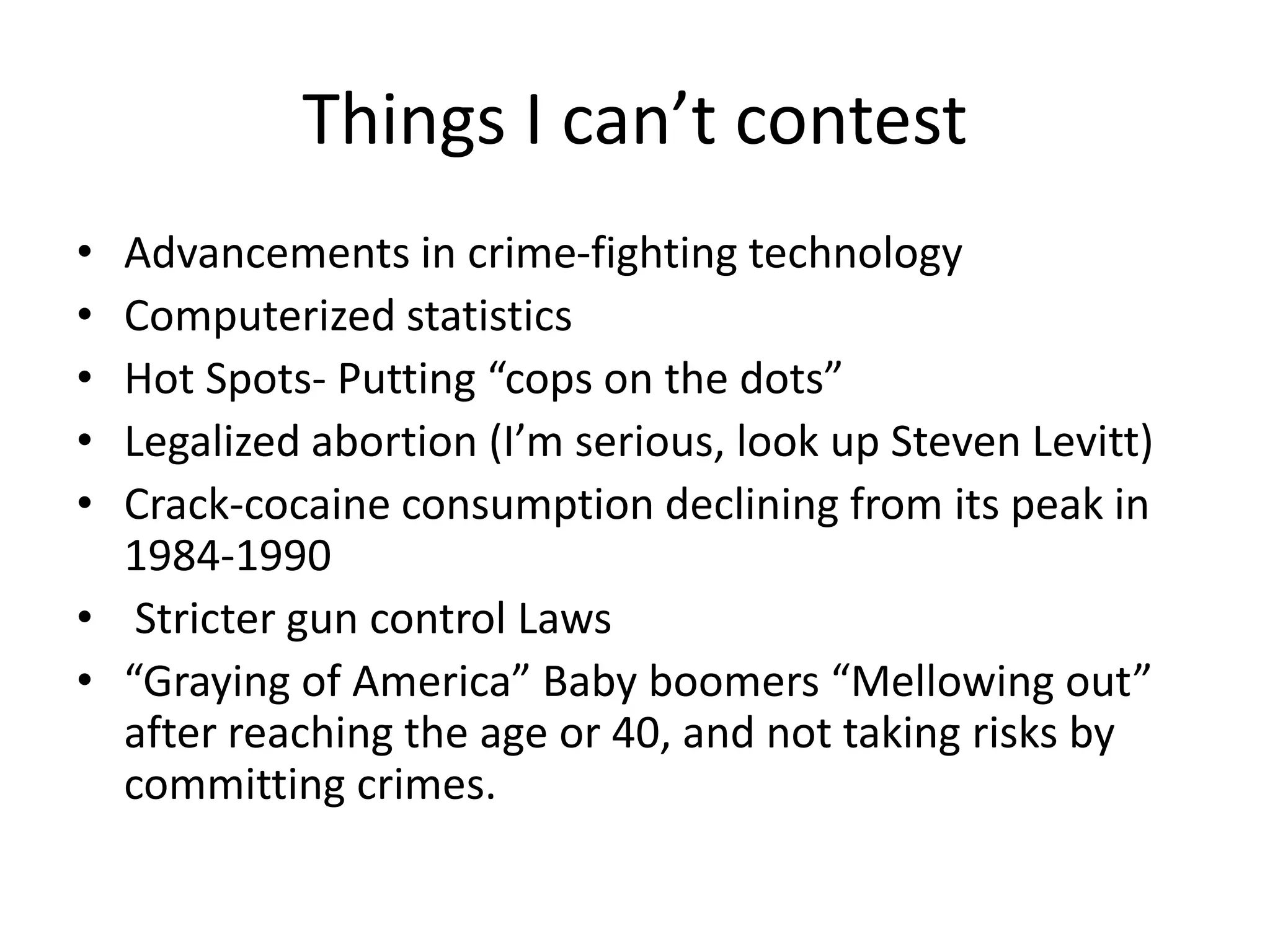 Things I can’t contest
• Advancements in crime-fighting technology
• Computerized statistics
• Hot Spots- Putting “cops on the dots”
• Legalized abortion (I’m serious, look up Steven Levitt)
• Crack-cocaine consumption declining from its peak in
1984-1990
• Stricter gun control Laws
• “Graying of America” Baby boomers “Mellowing out”
after reaching the age or 40, and not taking risks by
committing crimes.
 