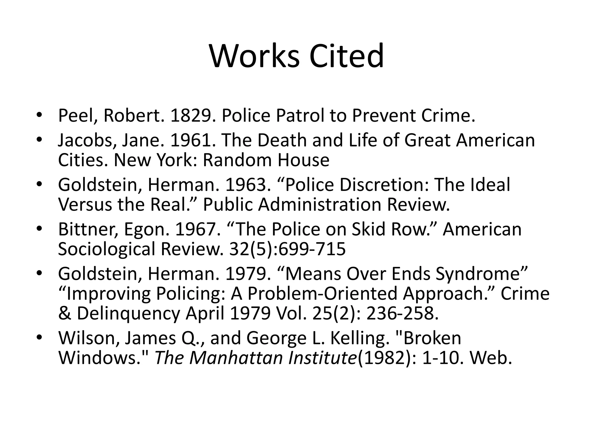 Works Cited
• Peel, Robert. 1829. Police Patrol to Prevent Crime.
• Jacobs, Jane. 1961. The Death and Life of Great American
Cities. New York: Random House
• Goldstein, Herman. 1963. “Police Discretion: The Ideal
Versus the Real.” Public Administration Review.
• Bittner, Egon. 1967. “The Police on Skid Row.” American
Sociological Review. 32(5):699-715
• Goldstein, Herman. 1979. “Means Over Ends Syndrome”
“Improving Policing: A Problem-Oriented Approach.” Crime
& Delinquency April 1979 Vol. 25(2): 236-258.
• Wilson, James Q., and George L. Kelling. "Broken
Windows." The Manhattan Institute(1982): 1-10. Web.
 