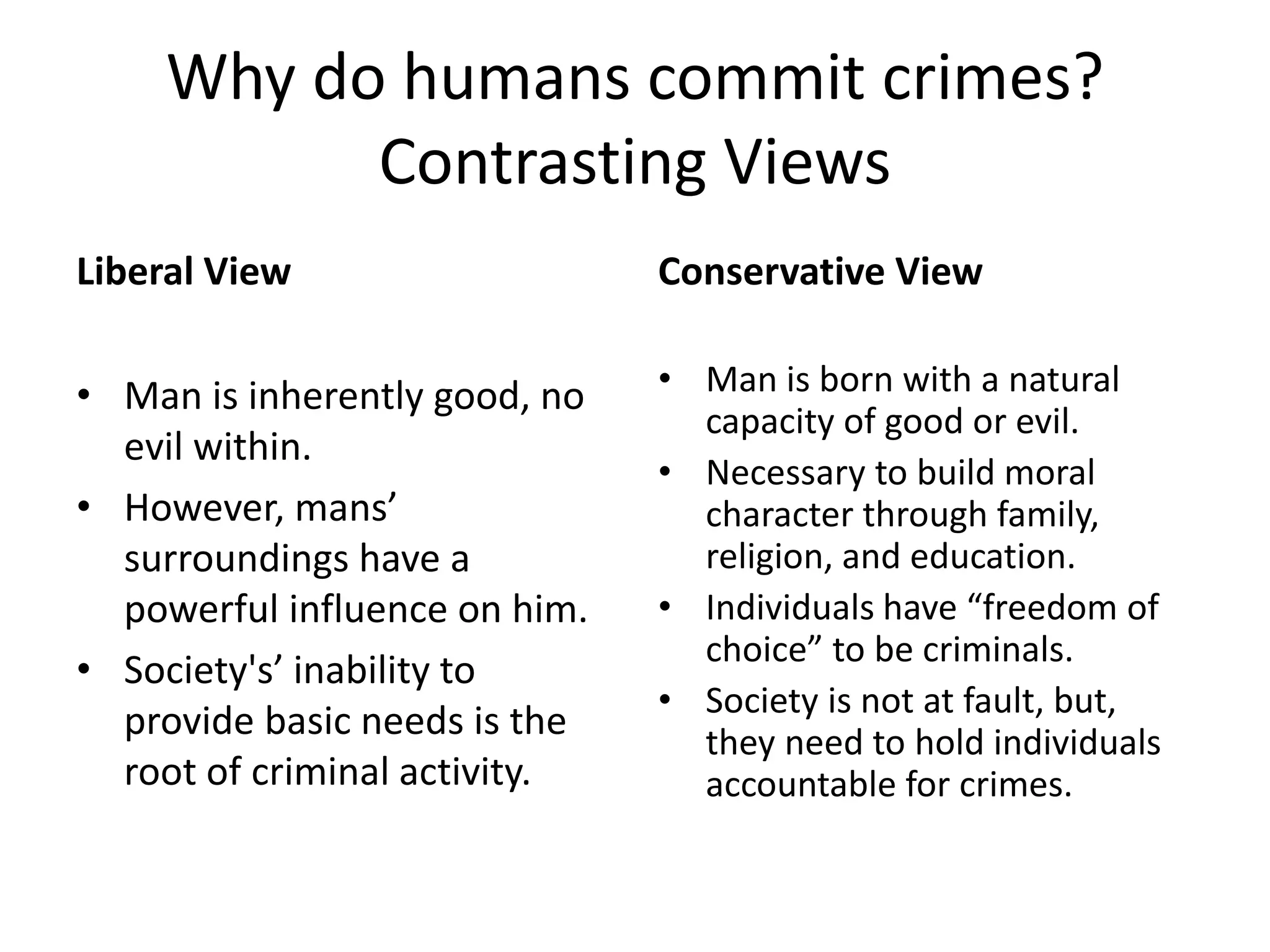 Why do humans commit crimes?
Contrasting Views
Liberal View
• Man is inherently good, no
evil within.
• However, mans’
surroundings have a
powerful influence on him.
• Society's’ inability to
provide basic needs is the
root of criminal activity.
Conservative View
• Man is born with a natural
capacity of good or evil.
• Necessary to build moral
character through family,
religion, and education.
• Individuals have “freedom of
choice” to be criminals.
• Society is not at fault, but,
they need to hold individuals
accountable for crimes.
 